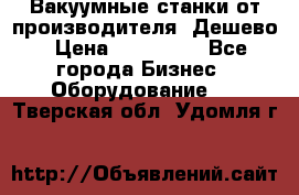 Вакуумные станки от производителя. Дешево › Цена ­ 150 000 - Все города Бизнес » Оборудование   . Тверская обл.,Удомля г.